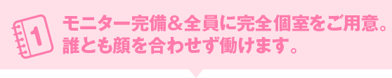 モニター完備＆全員に完全個室をご用意。誰とも顔を合わせず働けます。